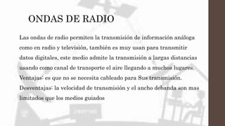 ONDAS DE RADIO
Las ondas de radio permiten la transmisión de información análoga
como en radio y televisión, también es muy usan para transmitir
datos digitales, este medio admite la transmisión a largas distancias
usando como canal de transporte el aire llegando a muchos lugares.
Ventajas: es que no se necesita cableado para Sus transmisión.
Desventajas: la velocidad de transmisión y el ancho debanda son mas
limitados que los medios guiados
 
