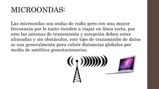 MICROONDAS:
Las microondas son ondas de radio pero con una mayor
frecuencia por lo tanto tienden a viajar en línea recta, por
esto las antenas de transmisión y recepción deben estar
alineadas y sin obstáculos, este tipo de transmisión de datos
se usa generalmente para cubrir distancias globales por
medio de satélites geoestacionarios.
 