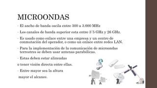 MICROONDAS
• El ancho de banda oscila entre 300 a 3.000 MHz
• Los canales de banda superior esta entre 3´5 GHz y 26 GHz.
• Es usado como enlace entre una empresa y un centro de
conmutación del operador, o como un enlace entre redes LAN.
• Para la implementación de la comunicación de microondas
terrestres se deben usar antenas parabólicas.
• Estas deben estar alineadas
o tener visión directa entre ellas.
• Entre mayor sea la altura
mayor el alcance.
 