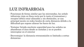 LUZ INFRARROJA
• Funcionan de forma similar que las microondas, las señale
infrarroja viaja en línea recta por lo tanto el transmisor y
receptor deben estar alineados y sin obstáculos, se usa
principal mente en redes locales de corta distancia debido a la
dificultad que supone alinear los haces de luz.
• Ventajas: brinda excelente seguridad pues las señales no
abandonan el área donde se instalan y no se pueden
interceptar en el exterior
• Desventajas: la distancia retransmisión es limitada a cortas
distancias
 