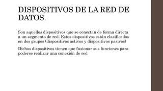 DISPOSITIVOS DE LA RED DE
DATOS.
Son aquellos dispositivos que se conectan de forma directa
a un segmento de red. Estos dispositivos están clasificados
en dos grupos (dispositivos activos y dispositivos pasivos)
Dichos dispositivos tienen que fusionar sus funciones para
poderse realizar una conexión de red
 