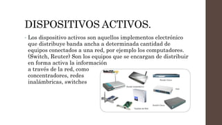 DISPOSITIVOS ACTIVOS.
• Los dispositivo activos son aquellos implementos electrónico
que distribuye banda ancha a determinada cantidad de
equipos conectados a una red, por ejemplo los computadores.
(Switch, Reuter) Son los equipos que se encargan de distribuir
en forma activa la información
a través de la red, como
concentradores, redes
inalámbricas, switches
 