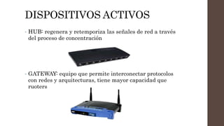 DISPOSITIVOS ACTIVOS
• HUB: regenera y retemporiza las señales de red a través
del proceso de concentración
• GATEWAY: equipo que permite interconectar protocolos
con redes y arquitecturas, tiene mayor capacidad que
ruoters
 