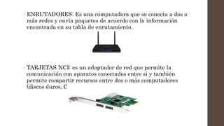 • ENRUTADORES: Es una computadora que se conecta a dos o
más redes y envía paquetes de acuerdo con la información
encontrada en su tabla de enrutamiento.
• TARJETAS NCI: es un adaptador de red que permite la
comunicación con aparatos conectados entre si y también
permite compartir recursos entre dos o más computadores
(discos duros, CD roms, etc).
 