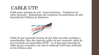 CABLE UTP.
• Cable para montaje de red. Características: Conductor de
cobre desnudo Aislamiento del conductor de polietileno de alta
densidad de 0.08mm de diámetro.
• Cable de par trenzado (consta de dos hilos de cobre aislados y
entrelazados. Hay dos tipos de cables de par trenzado: cable de
par trenzado sin apantallar [UTP - es el tipo más conocido de
cable de par trenzado y ha sido el cableado LAN más utilizado
en los últimos años
 