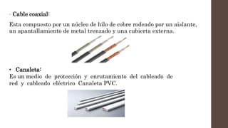 • Cable coaxial:
Esta compuesto por un núcleo de hilo de cobre rodeado por un aislante,
un apantallamiento de metal trenzado y una cubierta externa.
• Canaleta:
Es un medio de protección y enrutamiento del cableado de
red y cableado eléctrico Canaleta PVC.
 