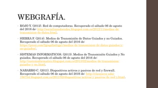 WEBGRAFÍA.
• ROJO Y. (2012). Red de computadoras. Recuperado el sábado 06 de agosto
del 2016 de: http://socializandoredes.blogspot.com.co/2012/11/medios-de-
transmision-de-datos.html.
• SIERRA F. (2014). Medios de Transmisión de Datos Guiados y no Guiados.
Recuperado el sábado 06 de agosto del 2016 de:
https://prezi.com/2goqxfmttgp1/medios-de-transmision-de-datos-guiados-y-
no-guiados/.
• SISTEMAS INFORMATICOS. (2013). Medios de Transmisión Guiados y No
guiados. Recuperado el sábado 06 de agosto del 2016 de:
http://sistemaformatico.blogspot.com.co/2013/02/medios-de-transmision-
guiados-y-no.html.
• NABARRO C. (2011). Dispositivos activos y pasivos de red y firewall.
Recuperado el sábado 06 de agosto del 2016 de: http://claunava-adsi-
150754.blogspot.com.co/2011/02/dispositivos-activos-y-pasivos-de-red-y.html.
 