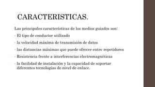 CARACTERISTICAS.
Las principales características de los medios guiados son:
• El tipo de conductor utilizado
• la velocidad máxima de transmisión de datos
• las distancias máximas que puede ofrecer entre repetidores
• Resistencia frente a interferencias electromagnéticas
• la facilidad de instalación y la capacidad de soportar
diferentes tecnologías de nivel de enlace.
 