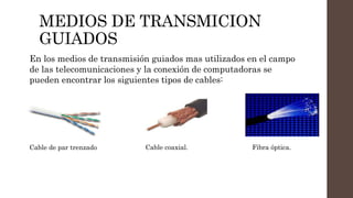 MEDIOS DE TRANSMICION
GUIADOS
En los medios de transmisión guiados mas utilizados en el campo
de las telecomunicaciones y la conexión de computadoras se
pueden encontrar los siguientes tipos de cables:
Cable de par trenzado Cable coaxial. Fibra óptica.
 