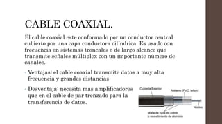 CABLE COAXIAL.
El cable coaxial este conformado por un conductor central
cubierto por una capa conductora cilíndrica. Es usado con
frecuencia en sistemas troncales o de largo alcance que
transmite señales múltiplex con un importante número de
canales.
• Ventajas: el cable coaxial transmite datos a muy alta
frecuencia y grandes distancias
• Desventaja: necesita mas amplificadores
que en el cable de par trenzado para la
transferencia de datos.
 