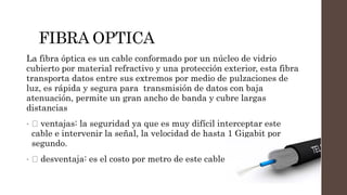 FIBRA OPTICA
La fibra óptica es un cable conformado por un núcleo de vidrio
cubierto por material refractivo y una protección exterior, esta fibra
transporta datos entre sus extremos por medio de pulzaciones de
luz, es rápida y segura para transmisión de datos con baja
atenuación, permite un gran ancho de banda y cubre largas
distancias
• ventajas: la seguridad ya que es muy difícil interceptar este
cable e intervenir la señal, la velocidad de hasta 1 Gigabit por
segundo.
• desventaja: es el costo por metro de este cable
 
