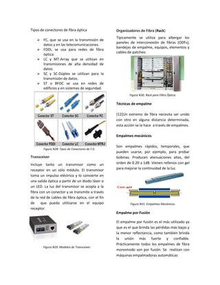 Tipos de conectores de fibra óptica
 FC, que se usa en la transmisión de
datos y en las telecomunicaciones.
 FDDI, se usa para redes de fibra
óptica.
 LC y MT-Array que se utilizan en
transmisiones de alta densidad de
datos.
 SC y SC-Dúplex se utilizan para la
transmisión de datos.
 ST o BFOC se usa en redes de
edificios y en sistemas de seguridad.
Figura N28. Tipos de Conectores de F.0.
Transceiver
Incluye tanto un transmisor como un
receptor en un sólo módulo. El transmisor
toma un impulso eléctrico y lo convierte en
una salida óptica a partir de un diodo láser o
un LED. La luz del transmisor se acopla a la
fibra con un conector y se transmite a través
de la red de cables de fibra óptica, con el fin
de que pueda utilizarse en el equipo
receptor.
Figura N29. Modelos de Transceiver.
Organizadores de Fibra (Rack)
Típicamente se utiliza para albergar los
paneles de interconexión de fibras (ODFs),
bandejas de empalme, equipos, elementos y
cables de patcheo.
Figura N30. Rack para Fibra Óptica.
Técnicas de empalme
[12]Un extremo de fibra necesita ser unido
con otro en alguna distancia determinada,
esta acción se la hace a través de empalmes.
Empalmes mecánicos
Son empalmes rápidos, temporales, que
pueden usarse, por ejemplo, para probar
bobinas. Producen atenuaciones altas, del
orden de 0.20 a 1dB. Vienen rellenos con gel
para mejorar la continuidad de la luz.
Figura N31. Empalmes Mecánicos.
Empalme por Fusión
El empalme por fusión es el más utilizado ya
que es el que brinda las pérdidas más bajas y
la menor reflectancia, como también brinda
la unión más fuerte y confiable.
Prácticamente todos los empalmes de fibra
monomodo son por fusión. Se realizan con
máquinas empalmadoras automáticas
 