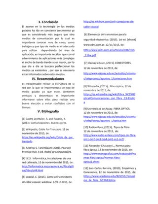 3. Conclusión
El avance en la tecnología de los medios
guiados ha ido en constante crecimiento ya
que es considerado más seguro que otro
medios de comunicación por lo cual es
importante conocer muy de cerca, como
trabajan y que tipo de medio es el adecuado
para utilizar dependiendo del área de
aplicación, es importante recalcar que con el
advenimiento de aplicaciones más complejas
el ancho de banda tiende a ser mayor, por lo
que día a día se buscara perfeccionar los
medios ya existentes , por eso es necesario
estar informados sobre estos medios.
IV. Recomendaciones
Es indispensable revisar la estructura de la
red con la que se implementara un tipo de
medio guiado ya que estos contienen
ventajas y desventajas es importante
informarse sobre ellos para realizar una
buena elección y evitar conflictos con el
tiempo.
V. Bibliografía
[1] Castro Lechtaler, A. and Fusario, R.
(2013). Comunicaciones. Buenos Aires.
[2] Wikipedia, Cable Par Trenzado. 12 de
noviembre de 2015, de:
https://es.wikipedia.org/wiki/Cable_de_par_
trenzado
[3] Andrew S. Tanenbaum (2003). Pearson
Prentice Hall, 4 ed. Redes de Computadora.
[4] I.E.S. Informática, Instalaciones de una
red cableada, 12 de noviembre del 2015, de:
http://informatica.iescuravalera.es/iflica/gtfi
nal/libro/c44.html
[5] coaxial, C. (2015). Como unir conectores
de cable coaxial. wikiHow. 12/11/ 2015, de:
http://es.wikihow.com/unir-conectores-de-
cable-coaxial
[6] Elementos de transmision para la
seguridad electrónica. (2015). 1st ed. [ebook]
www.rdns.com.ar. 12/11/2015, de:
http://www.rnds.com.ar/articulos/038/rnds
_116w.pdf
[7] Uazuay.edu.ec, (2015). CONECTORES.
12 de noviembre de 2015, de:
http://www.uazuay.edu.ec/estudios/sistema
s/teleproceso/apuntes_1/conectores.htm
[8] Wikipedia, (2015), Fibra óptica, 12 de
noviembre de 2015, de:
https://es.wikipedia.org/wiki/Fibra_%C3%B3
ptica#Comunicaciones_con_fibra_.C3.B3ptic
a
[9] Universidad de Azuay. FIBRA OPTICA.
12 de noviembre de 2015, de:
http://www.uazuay.edu.ec/estudios/sistema
s/teleproceso/apuntes_1/optica.htm
[10] Radioenlace, (2015), Tipos de fibra.
12 de noviembre de 2015, de:
http://www.radio-enlace.com/tipos-de-fibra-
om1-om2-om3-om4-om5-os1-os2/
[11] Alexander Chalacon L., Normas para
fibra óptica, 12 de noviembre de 2015, de:
http://www.monografias.com/trabajos69/no
rmas-fibra-optica/normas-fibra-
optica2.shtml
[12] Luis Carlos Barrera, (2010), Empalmes y
Conexiones, 12 de noviembre de 2015, de:
https://www.academia.edu/8263552/empal
me_de_fibra_%C3%B3ptica
 