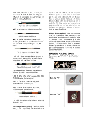 • RG 59 U + Bipolar de 2 x 0.50 mm, en
cobertura de malla de 90% con el bipolar
integrado al coaxial para conducir energía en
12 o 24 voltios, 75 Ohms
Figura N12. Cable coaxial RG 59 U
• RG 58, con conductor central multifilar
Figura N13. Cable coaxial RG 58
• RG 58 FOAM, con conductor de cobre
macizo y dieléctrico de polietileno expandido
por el método de inyección gaseosa, 50
Ohms.
Figura N14. Cable coaxial RG 58 FOAM
• RG 213 FOAM, con conductor central de
cobre macizo y dieléctrico de polietileno
expandido por inyección gaseosa
Figura N15. Cable coaxial RG 213 FOAM
Los coaxiales para televisión por cable más
usuales, en tanto, son los siguientes:
• RG 59 40%; 67%; 67% Trishield; 90%; 90%
Trishield, con o sin mensajero.
• RG 6: 67%; 67% Trishield; 90%; 90%
Trishield, con o sin mensajero.
• RG 11: 67%, 67% Trishield; 90%; 90%
Trishield, con o sin mensajero.
Figura N16. Cable coaxial RG 11
Los tipos de cable coaxial para las redes de
área local son:
Thicknet (ethernet grueso): Tiene un grosor
de 1,27 cm y capacidad para transportar la
señal a más de 500 m. Al ser un cable
bastante grueso se hace difícil su instalación
por lo que está prácticamente en desuso.
Fue el primer cable montado en redes
Ethernet. Este cable se corresponde con el
estándar RG-8/U, posee un característico
color amarillo con marcas cada 2,5 m que
designan los lugares en los que se pueden
insertar los ordenadores.
Thinnet (ethernet fino): Tiene un grosor de
0,64 cm y capacidad para transportar una
señal hasta 185 m. Posee una impedancia de
50 ohmios. Es un cable flexible y de fácil
instalación (comparado con el cable coaxial
grueso). Se corresponde con el estándar
RG58 y puede tener su núcleo constituido
por un cable de cobre o una serie de hilos de
cobre entrelazados.
CONECTORES PARA CABLE COAXIAL:
Tenemos el tipo "N", "BNC", "DNC", "SMA" y
"TNC".
Figura N17. Conectores para Cable coaxial
Conector “N”
Conector “BNC”
 