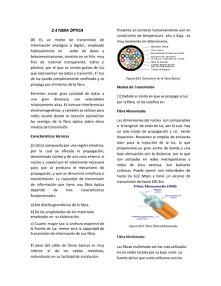 2.4 FIBRA ÓPTICA
[8] Es un medio de transmisión de
información analógica o digital., empleado
habitualmente en redes de datos y
telecomunicaciones, consiste en un hilo muy
fino de material transparente, vidrio o
plástico, por el que se envían pulsos de luz
que representan los datos a transmitir. El haz
de luz queda completamente confinado y se
propaga por el interior de la fibra.
Permiten enviar gran cantidad de datos a
una gran distancia, con velocidades
relativamente altas. Es inmune interferencias
electromagnéticas, y también se utilizan para
redes locales donde se necesite aprovechar
las ventajas de la fibra óptica sobre otros
medios de transmisión.
Características técnicas
[11]Está compuesta por una región cilíndrica,
por la cual se efectúa la propagación,
denominada núcleo y de una zona externa al
núcleo y coaxial con él, totalmente necesaria
para que se produzca el mecanismo de
propagación, y que se denomina envoltura o
revestimiento. La capacidad de transmisión
de información que tiene una fibra óptica
depende de tres características
fundamentales:
a) Del diseño geométrico de la fibra.
b) De las propiedades de los materiales
empleados en su elaboración.
c) Cuanto mayor sea la anchura espectral de
la fuente de luz, menor será la capacidad de
transmisión de información de esa fibra.
El peso del cable de fibras ópticas es muy
inferior al de los cables metálicos,
redundando en su facilidad de instalación.
Presenta un correcto funcionamiento aun en
condiciones de temperatura alta o baja, es
muy resistente sin deteriorarse.
Figura N22. Estructura de la Fibra Óptica.
Modos de Transmisión
[1] Debido al modo en que se propaga la luz
por la fibra, se los clasifica en:
Fibra Monomodo
Las dimensiones del núcleo son comparables
a la longitud de onda de luz, por lo cual hay
un solo modo de propagación y no existe
dispersión. Necesitan el empleo de emisores
láser para la inyección de la luz, lo que
proporciona un gran ancho de banda y una
baja atenuación con la distancia, por lo que
son utilizadas en redes metropolitanas y
redes de área extensa. Son bastante
costosas. Puede operar con velocidades de
hasta los 622 Mbps y tiene un alcance de
transmisión de hasta 100 Km.
Figura N23. Fibra Óptica Monomodo.
Fibra Multimodo
Las fibras multimodo son las más utilizadas
en las redes locales por su bajo coste. La
fuente de luz que suele utilizarse con las
 