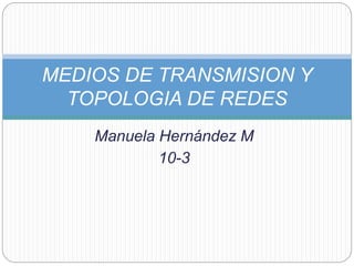 Manuela Hernández M
10-3
MEDIOS DE TRANSMISION Y
TOPOLOGIA DE REDES
 