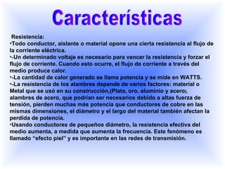 Características Resistencia: Todo conductor, aislante o material opone una cierta resistencia al flujo de la corriente eléctrica. - Un determinado voltaje es necesario para vencer la resistencia y forzar el flujo de corriente. Cuando esto ocurre, el flujo de corriente a través del medio produce calor. - La cantidad de calor generado se llama potencia y se mide en WATTS. - La resistencia de los alambres depende de varios factores: material o Metal que se usó en su construcción,(Plata, oro, aluminio y acero ),  alambres de acero, que podrían ser necesarios debido a altas fuerza de tensión, pierden muchas más potencia que conductores de cobre en las mismas dimensiones, el diámetro y el largo del material también afectan la perdida de potencia. Usando conductores de pequeños diámetro, la resistencia efectiva del medio aumenta, a medida que aumenta la frecuencia. Este fenómeno es llamado “efecto piel” y es importante en las redes de transmisión. 