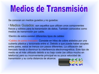 Medios de Transmisión Se conocen en medios guiados y no guiados: Medios Guiados :   son aquellos que utilizan unos componentes físicos y sólidos para la transmisión de datos. También conocidos como medios de transmisión por cable.  Dentro de estos existen diferentes tipos de cables: Cables de pares trenzado:   Consiste en hilos de cobre aislados por una cubierta plástica y torzonada entre sí. Debido a que puede haber acoples entre pares, estos se trenza con pasos diferentes. La utilización del trenzado tiende a disminuir la interferencia electromagnética. Este tipo de medio es el más utilizado debido a su bajo coste (se utiliza mucho en telefonía) pero su inconveniente principal es su poca velocidad de transmisión y su corta distancia de alcance.  