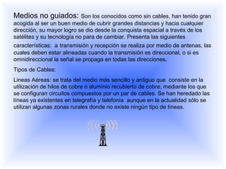 Medios no guiados:  Son los conocidos como sin cables,  han tenido gran acogida al ser un buen medio de cubrir grandes distancias y hacia cualquier dirección, su mayor logro se dio desde la conquista espacial a través de los satélites y su tecnología no para de cambiar. Presenta las siguientes características:  a   transmisión y recepción se realiza por medio de antenas, las cuales deben estar alineadas cuando la transmisión es direccional, o si es omnidireccional la señal se propaga en todas las direcciones.  Tipos de Cables: Lineas Aéreas: se trata del medio más sencillo y antiguo que  consiste en la utilización de hilos de cobre o aluminio recubierto de cobre, mediante los que se configuran circuitos compuestos por un par de cables. Se han heredado las líneas ya existentes en telegrafía y telefonía  aunque en la actualidad sólo se utilizan algunas zonas rurales donde no existe ningún tipo de líneas.  
