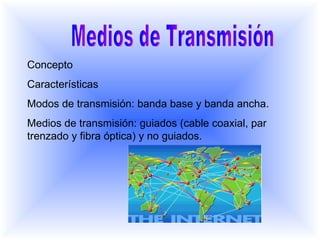 Medios de Transmisión Concepto Características Modos de transmisión: banda base y banda ancha. Medios de transmisión: guiados (cable coaxial, par trenzado y fibra óptica) y no guiados.  