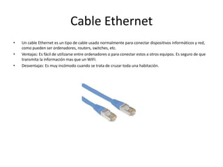 Cable EthernetUn cable Ethernet es un tipo de cable usado normalmente para conectar dispositivos informáticos y red, como pueden ser ordenadores, routers, switches, etc. Ventajas: Es fácil de utilizarse entre ordenadores o para conectar estos a otros equipos. Es seguro de que transmita la información mas que un WIFI.Desventajas: Es muy incómodo cuando se trata de cruzar toda una habitación. 