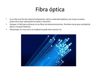 Fibra ópticaEs un hilo muy fino de material transparente, vidrio o materiales plásticos, por el que se envían pulsos de luz que representan los datos a transmitir.Ventajas: Es fácil para utilizarse en Las fibras de telecomunicaciones. Permiten enviar gran cantidad de datos a una gran distancia.Desventajas: Es muy caro y no cualquiera puede tener acceso a el. 