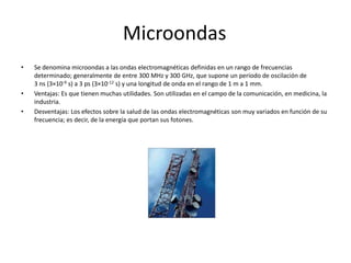 Microondas	Se denomina microondas a las ondas electromagnéticas definidas en un rango de frecuencias determinado; generalmente de entre 300 MHz y 300 GHz, que supone un período de oscilación de 3 ns (3×10-9 s) a 3 ps (3×10-12 s) y una longitud de onda en el rango de 1 m a 1 mm. Ventajas: Es que tienen muchas utilidades. Son utilizadas en el campo de la comunicación, en medicina, la industria.Desventajas: Los efectos sobre la salud de las ondas electromagnéticas son muy variados en función de su frecuencia; es decir, de la energía que portan sus fotones. 