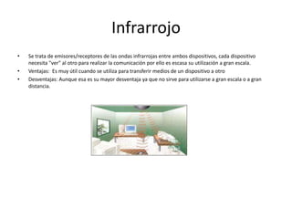 InfrarrojoSe trata de emisores/receptores de las ondas infrarrojas entre ambos dispositivos, cada dispositivo necesita "ver" al otro para realizar la comunicación por ello es escasa su utilización a gran escala.Ventajas:  Es muy útil cuando se utiliza para transferir medios de un dispositivo a otroDesventajas: Aunque esa es su mayor desventaja ya que no sirve para utilizarse a gran escala o a gran distancia.