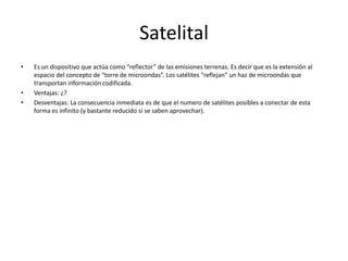 SatelitalEs un dispositivo que actúa como “reflector” de las emisiones terrenas. Es decir que es la extensión al espacio del concepto de “torre de microondas”. Los satélites “reflejan” un haz de microondas que transportan información codificada.Ventajas: ¿?Desventajas: La consecuencia inmediata es de que el numero de satélites posibles a conectar de esta forma es infinito (y bastante reducido si se saben aprovechar).