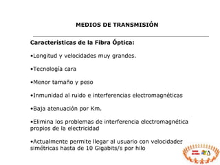 Características de la Fibra Óptica: Longitud y velocidades muy grandes. Tecnología cara Menor tamaño y peso Inmunidad al ruido e interferencias electromagnéticas Baja atenuación por Km. Elimina los problemas de interferencia electromagnética propios de la electricidad Actualmente permite llegar al usuario con velocidades simétricas hasta de 10 Gigabits/s por hilo MEDIOS DE TRANSMISIÓN 