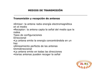 MEDIOS DE TRANSMISIÓN Transmisión y recepción de antenas Emisor: la antena radia energía electromagnética en el medio Receptor: la antena capta la señal del medio que le rodea Tipos de configuraciones Direccional La antena emite la energía concentrándola en un haz Alineamiento perfecto de las antenas Onmidireccional La antena emite en todas las direcciones Varias antenas pueden recoger la señal 