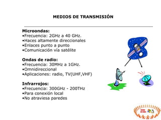 MEDIOS DE TRANSMISIÓN Microondas: Frecuencia: 2GHz a 40 GHz. Haces altamente direccionales Enlaces punto a punto Comunicación vía satélite Ondas de radio: Frecuencia: 30MHz a 1GHz. Omnidireccional Aplicaciones: radio, TV(UHF,VHF) Infrarrojos: Frecuencia: 300GHz - 200THz Para conexión local No atraviesa paredes 