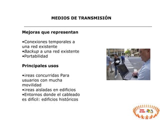 MEDIOS DE TRANSMISIÓN Mejoras que representan Conexiones temporales a una red existente Backup  a una red existente Portabilidad Principales usos Áreas concurridas Para usuarios con mucha movilidad Áreas aisladas en edificios Entornos donde el cableado es difícil: edificios históricos 