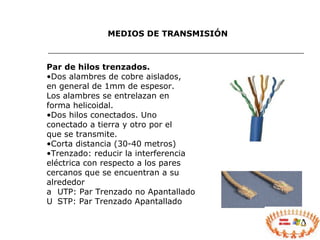 MEDIOS DE TRANSMISIÓN Par de hilos trenzados. Dos alambres de cobre aislados, en general de 1mm de espesor. Los alambres se entrelazan en forma helicoidal. Dos hilos conectados. Uno conectado a tierra y otro por el que se transmite. Corta distancia (30-40 metros) Trenzado: reducir la interferencia eléctrica con respecto a los pares cercanos que se encuentran a su alrededor 􀁺  UTP: Par Trenzado no Apantallado 􀁺  STP: Par Trenzado Apantallado 
