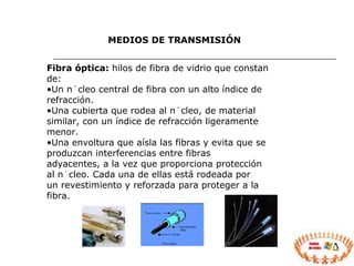 Fibra óptica:  hilos de fibra de vidrio que constan de: Un núcleo central de fibra con un alto índice de refracción. Una cubierta que rodea al núcleo, de material similar, con un índice de refracción ligeramente menor. Una envoltura que aísla las fibras y evita que se produzcan interferencias entre fibras adyacentes, a la vez que proporciona protección al núcleo. Cada una de ellas está rodeada por un revestimiento y reforzada para proteger a la fibra. MEDIOS DE TRANSMISIÓN 