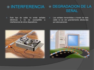  INTERFERENCIA                               DEGRADACION DE LA
                                                    SEÑAL
   Este tipo de cable no emite señales       Las señales transmitidas a través de este
    eléctricas y no es susceptible a           cable no se ven grandemente afecta-das
    interferencia de otros dispositivos.       por atenuaciones.
 