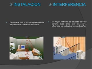  INSTALACION                                    INTERFERENCIA




   Es bastante facil si se utiliza para conectar      El mayor problema es causado por una
    dispositivos en una red de área local.              barrera física entre dos dispositivos
                                                        infrarrojos, los cuales interrumpen la señal.
 