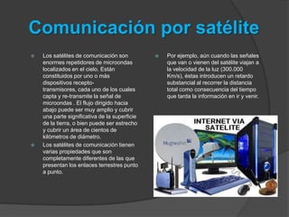 Comunicación por satélite
   Los satélites de comunicación son             Por ejemplo, aún cuando las señales
    enormes repetidores de microondas              que van o vienen del satélite viajan a
    localizados en el cielo. Están                 la velocidad de la luz (300.000
    constituidos por uno o más                     Km/s), éstas introducen un retardo
    dispositivos recepto-                          substancial al recorrer la distancia
    transmisores, cada uno de los cuales           total como consecuencia del tiempo
    capta y re-transmite la señal de               que tarda la información en ir y venir.
    microondas . El flujo dirigido hacia
    abajo puede ser muy amplio y cubrir
    una parte significativa de la superficie
    de la tierra, o bien puede ser estrecho
    y cubrir un área de cientos de
    kilómetros de diámetro.
   Los satélites de comunicación tienen
    varias propiedades que son
    completamente diferentes de las que
    presentan los enlaces terrestres punto
    a punto.
 