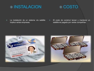  INSTALACION                                           COSTO


   La instalación de un sistema vía satélite      El costo de construir lanzar y mantener un
    implica varias empresas.                        satélite es pagado por varias compañías.
 