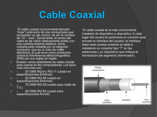 Cable Coaxial
     El cable coaxial (comúnmente llamado          El cable coaxial es el más comúnmente
    “coax”) está echo de dos conductores que      instalado de dispositivo a dispositivo. A cada
    comparten un eje común, de ahí el nombre
    de “co”, “axis”, típicamente, el centro del   lugar del usuario le pertenece un conector para
    cable es de cobre relativamente sólido con    proveer la interface del usuario, la interface
    una cubierta aislante plástica; dicha         debe estar puesta cortando el cable e
    cubierta está rodeada por un segundo          instalando un conector tipo “T” en las
    conductor, que es un tubo de malla
    alámbrica, el cuál sirve como protección      estaciones y un dispositivo que indique la
    contra la interferencia electromagnética      terminación del segmento (terminador).
    (EMI) por sus siglas en inglés.
   Existen varios estándares de cable coaxial
    para usarse en las computadoras. Los tipos
    más comunes son:
   -     50 OMS RG-8 y RG-11 (usado en
    especificaciones Ethernet)
   -     50 OMS RG-58 (usado en
    especificaciones Ethernet)
   -     75 OMS RG-59 (usado para cable de
    T.V.)
   -     93 OMS RG-62 (usado para
    especificaciones Arcnet)
 