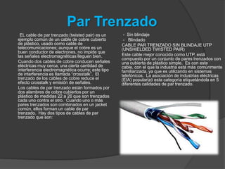 Par Trenzado
 EL cable de par trenzado (twisted pair) es un      - Sin blindaje
ejemplo común de un cable de cobre cubierto         - Blindado
de plástico, usado como cable de                   CABLE PAR TRENZADO SIN BLINDAJE UTP
telecomunicaciones; aunque el cobre es un          (UNSHIELDED TWISTED PAIR)
buen conductor de electrones, no impide que
las señales electromagnéticas lleguen bien.        Este cable mejor conocido como UTP, está
                                                   compuesto por un conjunto de pares trenzados con
Cuando dos cables de cobre conducen señales        una cubierta de plástico simple. Es con este
eléctricas muy cerca, una cierta cantidad de       cable, con el que la industria está más comúnmente
interferencia electromagnética ocurre; este tipo   familiarizada, ya que es utilizando en sistemas
de interferencia es llamada “crosstalk”. El        telefónicos. La asociación de industrias eléctricas
trenzado de los cables de cobre reduce el          (EIA) popularizó esta categoría etiquetándola en 5
efecto crosstalk y emisión de señales.             diferentes calidades de par trenzado.
Los cables de par trenzado están formados por
dos alambres de cobre cubiertos por un
plástico de medidas 22 a 26 que son trenzados
cada uno contra el otro. Cuando uno o más
pares trenzados son combinados en un jacket
común, ellos forman un cable de par
trenzado. Hay dos tipos de cables de par
trenzado que son:
 