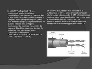 El cable UTP categorías 3 y 5 son               En nuestros días, el cable más conocido es el
comúnmente usados en redes de                   UTP, aunque el STP se utiliza en instalaciones con
computadoras, mientras que la categoría 3 es    interferencias, máquinas, etc. El STP (shielded twisted
la más usada para redes de computadoras; la     pair), que es un cable plastificado el cual incluye pares
categoría 5 incluye algunas mejoras (como       envueltos y enrollados con una protección
más trenzados por pie, y un grado más alto de   metálica. Algunas especificaciones de medios de
cubierta plástica) para proteger la             transmisión de máquinas Apple usan cable STP.
funcionalidad del medio de transmisión. La
categoría 5 también requiere de técnicas de
instalación más completas y equipo
compatible con las mismas.
CABLE PAR TRENZADO BLINDADO STP
(SHIELDED TWISTED PAIR)
 