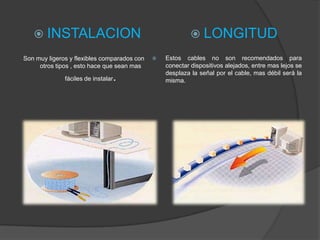  INSTALACION                                           LONGITUD
Son muy ligeros y flexibles comparados con      Estos cables no son recomendados para
     otros tipos , esto hace que sean mas        conectar dispositivos alejados, entre mas lejos se
                                                 desplaza la señal por el cable, mas débil será la
              fáciles de instalar   .            misma.
 