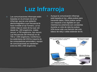 Luz Infrarroja
   Las comunicaciones infrarrojas están       Aunque la comunicación infrarroja
    basadas en el principio de la luz           está basada en luz, utiliza pulsos para
    infrarroja, que es una radiación            transmitir datos. Estos pulsos varían
    electromagnética cuya frecuencia la         con respecto a los digitales en que
    hace invisible al ojo humano, La luz        mientras los anteriores son constantes
    visible viaja en ases de luz que van        durante un ciclo de reloj los pulsos
    desde los 400 angstroms, violeta            IrDA duran sólo una fracción del ciclo
    oscuro, a 700 angstroms, rojo oscuro.       básico de reloj o celda estándar de bit.
    Las frecuencias del infrarrojo es de
    700 a 1,000 angstroms. Conforme a
    los estándares del IrDA la mayoría de
    las computadoras personales y equipo
    de comunicaciones se mantienen
    entre los 850 y 900 ángstroms.
 