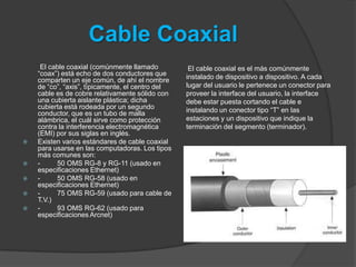 Cable Coaxial
     El cable coaxial (comúnmente llamado          El cable coaxial es el más comúnmente
    “coax”) está echo de dos conductores que      instalado de dispositivo a dispositivo. A cada
    comparten un eje común, de ahí el nombre
    de “co”, “axis”, típicamente, el centro del   lugar del usuario le pertenece un conector para
    cable es de cobre relativamente sólido con    proveer la interface del usuario, la interface
    una cubierta aislante plástica; dicha         debe estar puesta cortando el cable e
    cubierta está rodeada por un segundo          instalando un conector tipo “T” en las
    conductor, que es un tubo de malla
    alámbrica, el cuál sirve como protección      estaciones y un dispositivo que indique la
    contra la interferencia electromagnética      terminación del segmento (terminador).
    (EMI) por sus siglas en inglés.
   Existen varios estándares de cable coaxial
    para usarse en las computadoras. Los tipos
    más comunes son:
   -     50 OMS RG-8 y RG-11 (usado en
    especificaciones Ethernet)
   -     50 OMS RG-58 (usado en
    especificaciones Ethernet)
   -     75 OMS RG-59 (usado para cable de
    T.V.)
   -     93 OMS RG-62 (usado para
    especificaciones Arcnet)
 