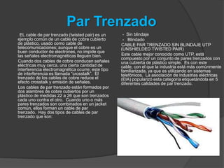 Par Trenzado
 EL cable de par trenzado (twisted pair) es un      - Sin blindaje
ejemplo común de un cable de cobre cubierto         - Blindado
de plástico, usado como cable de                   CABLE PAR TRENZADO SIN BLINDAJE UTP
telecomunicaciones; aunque el cobre es un          (UNSHIELDED TWISTED PAIR)
buen conductor de electrones, no impide que
las señales electromagnéticas lleguen bien.        Este cable mejor conocido como UTP, está
                                                   compuesto por un conjunto de pares trenzados con
Cuando dos cables de cobre conducen señales        una cubierta de plástico simple. Es con este
eléctricas muy cerca, una cierta cantidad de       cable, con el que la industria está más comúnmente
interferencia electromagnética ocurre; este tipo   familiarizada, ya que es utilizando en sistemas
de interferencia es llamada “crosstalk”. El        telefónicos. La asociación de industrias eléctricas
trenzado de los cables de cobre reduce el          (EIA) popularizó esta categoría etiquetándola en 5
efecto crosstalk y emisión de señales.             diferentes calidades de par trenzado.
Los cables de par trenzado están formados por
dos alambres de cobre cubiertos por un
plástico de medidas 22 a 26 que son trenzados
cada uno contra el otro. Cuando uno o más
pares trenzados son combinados en un jacket
común, ellos forman un cable de par
trenzado. Hay dos tipos de cables de par
trenzado que son:
 