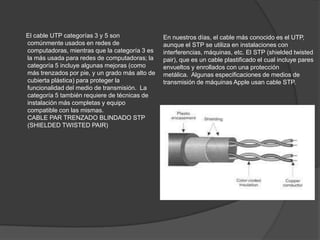 El cable UTP categorías 3 y 5 son               En nuestros días, el cable más conocido es el UTP,
comúnmente usados en redes de                   aunque el STP se utiliza en instalaciones con
computadoras, mientras que la categoría 3 es    interferencias, máquinas, etc. El STP (shielded twisted
la más usada para redes de computadoras; la     pair), que es un cable plastificado el cual incluye pares
categoría 5 incluye algunas mejoras (como       envueltos y enrollados con una protección
más trenzados por pie, y un grado más alto de   metálica. Algunas especificaciones de medios de
cubierta plástica) para proteger la             transmisión de máquinas Apple usan cable STP.
funcionalidad del medio de transmisión. La
categoría 5 también requiere de técnicas de
instalación más completas y equipo
compatible con las mismas.
CABLE PAR TRENZADO BLINDADO STP
(SHIELDED TWISTED PAIR)
 
