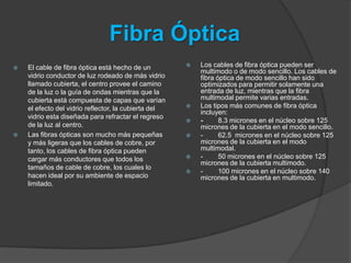 Fibra Óptica
   El cable de fibra óptica está hecho de un            Los cables de fibra óptica pueden ser
                                                          multimodo o de modo sencillo. Los cables de
    vidrio conductor de luz rodeado de más vidrio         fibra óptica de modo sencillo han sido
    llamado cubierta, el centro provee el camino          optimizados para permitir solamente una
    de la luz o la guía de ondas mientras que la          entrada de luz, mientras que la fibra
    cubierta está compuesta de capas que varían           multimodal permite varias entradas.
    el efecto del vidrio reflector, la cubierta del      Los tipos más comunes de fibra óptica
                                                          incluyen:
    vidrio esta diseñada para refractar el regreso
                                                         -      8.3 micrones en el núcleo sobre 125
    de la luz al centro.                                  micrones de la cubierta en el modo sencillo.
   Las fibras ópticas son mucho más pequeñas            -      62.5 micrones en el núcleo sobre 125
    y más ligeras que los cables de cobre, por            micrones de la cubierta en el modo
    tanto, los cables de fibra óptica pueden              multimodal.
    cargar más conductores que todos los                 -      50 micrones en el núcleo sobre 125
                                                          micrones de la cubierta multimodo.
    tamaños de cable de cobre, los cuales lo
                                                         -      100 micrones en el núcleo sobre 140
    hacen ideal por su ambiente de espacio                micrones de la cubierta en multimodo.
    limitado.
 