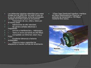    Las distancias máximas obtenidas para redes          *(Fiber Data Distributed Interface: Interface
    locales son de 2000 mts. de nodo a nodo sin           de Datos Distribuidos por Fibra) es un
    el uso de amplificadores. entre las principales       estándar de transmisión a 100 Mbps
    ventajas de la fibra óptica se encuentran:            mediante fibra óptica.
   -     Transmisión de voz, video y datos por
    el mismo canal.
   -     Aplicaciones de alta velocidad.
   -     No genera señales eléctricas ó
    magnéticas.
   -     Inmune a interferencias y relámpagos.
   -     Tiene un ancho de banda de 200 Mbps
   -     Compatible con Ethernet, token ring y
    FDDI *
   -     Excelente tolerancia a factores
    ambientales.
   -     Ofrece la mayor capacidad de
    adaptación a nuevas normas de rendimiento.
 
