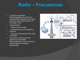 Radio – Frecuencias

   La opción de aspectos
    electromagnéticos los cuales son
    usualmente considerados como radio
    frecuencia (RF) reside entre los 10
    Khz hasta 1 GHz
   Características:
   - Ondas cortas de radio.
   - Alta frecuencia (VHF) televisión y
    radio FM.
   - Frecuencia ultra-rápida (UHF) radio
    y televisión.
   Las ondas de radio-frecuencia,
    pueden ser transmitidas
    direccionalmente, como lo hacen las
    antenas típicas o emisiones
    direccionales.
 